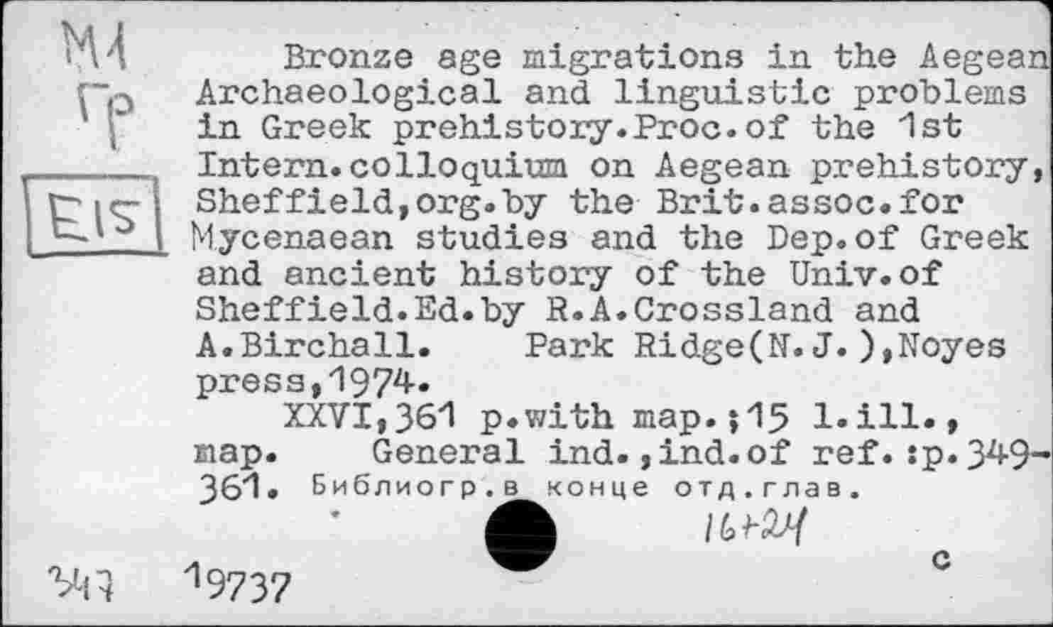 ﻿М4
Гр
Ëïs
VH
Bronze age migrations in the Aegean Archaeological and linguistic problems in Greek prehistory.Proc.of the 1st Intern.colloquium on Aegean prehistory, Sheffield,org.by the Brit.assoc.for Mycenaean studies and the Dep.of Greek and ancient history of the Univ.of Sheffield.Ed.by R.A.Crossland and A.Birchall. Park Ridge(N.J.),Noyes press,1974.
XXVI,361 p.with map.jIS l.ill., map. General ind. ,ind.of ref.:p. 349-361. Библиогр.в конце отд.глав.
ф /(SW 19732